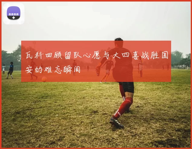 瓦科回顾留队心愿与大四喜战胜国安的难忘瞬间