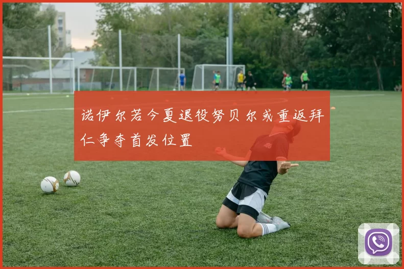 诺伊尔若今夏退役努贝尔或重返拜仁争夺首发位置