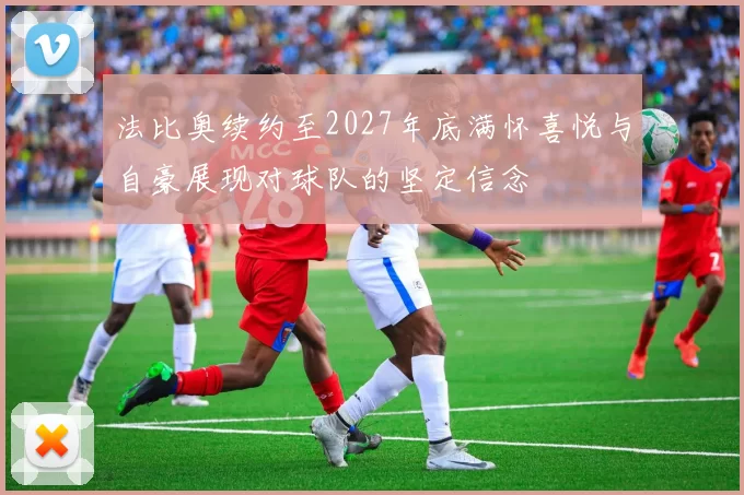 法比奥续约至2027年底满怀喜悦与自豪展现对球队的坚定信念