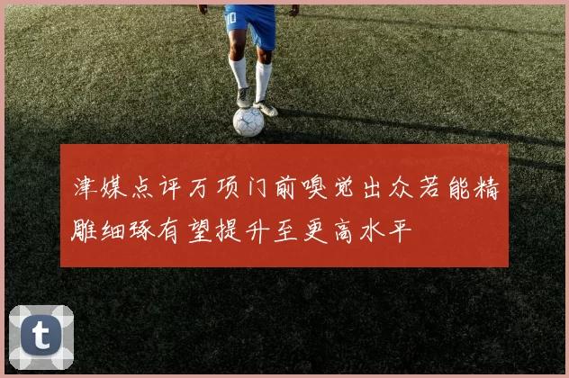 津媒点评万项门前嗅觉出众若能精雕细琢有望提升至更高水平