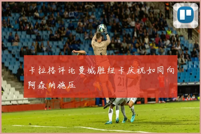 卡拉格评论曼城胜纽卡庆祝如同向阿森纳施压