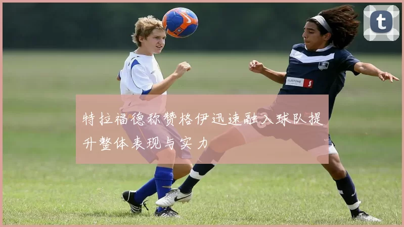特拉福德称赞格伊迅速融入球队提升整体表现与实力