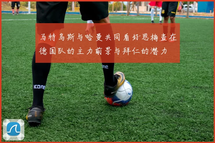 马特乌斯与哈曼共同看好恩梅查在德国队的主力前景与拜仁的潜力