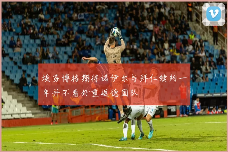 埃芬博格期待诺伊尔与拜仁续约一年并不看好重返德国队