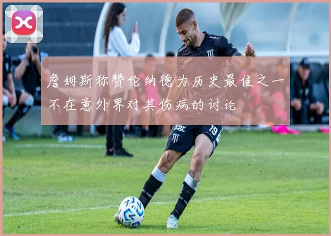 詹姆斯称赞伦纳德为历史最佳之一不在意外界对其伤病的讨论