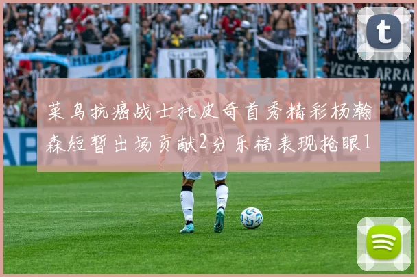 菜鸟抗癌战士托皮奇首秀精彩杨瀚森短暂出场贡献2分乐福表现抢眼14分钟斩获11分2助