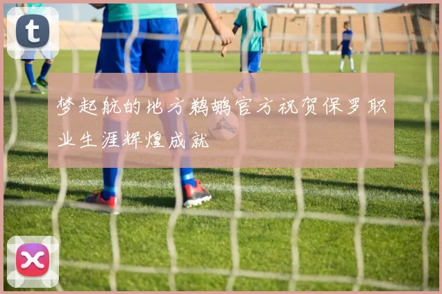 梦起航的地方鹈鹕官方祝贺保罗职业生涯辉煌成就