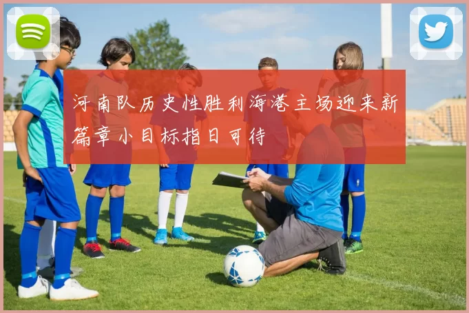 河南队历史性胜利海港主场迎来新篇章小目标指日可待