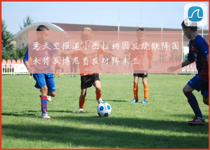 意天空报道小图拉姆因发烧缺阵国米将派博尼首发对阵米兰