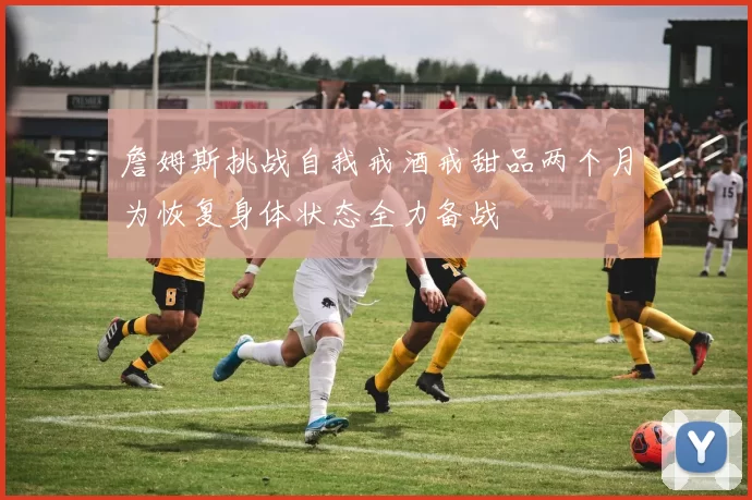 詹姆斯挑战自我戒酒戒甜品两个月为恢复身体状态全力备战