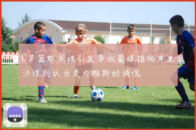 C罗篮球庆祝引发争议葡媒指向库里沙媒则认为是内维斯的调侃