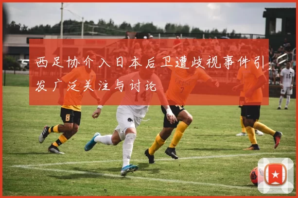 西足协介入日本后卫遭歧视事件引发广泛关注与讨论