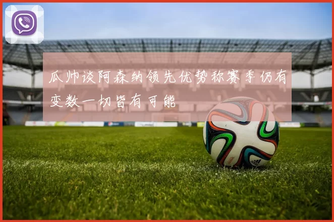 瓜帅谈阿森纳领先优势称赛季仍有变数一切皆有可能