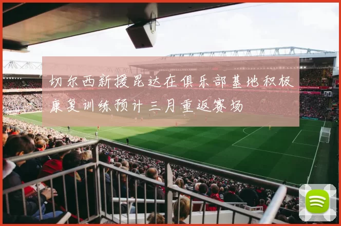 切尔西新援昆达在俱乐部基地积极康复训练预计三月重返赛场