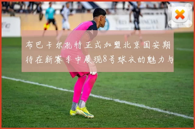 布巴卡尔孔特正式加盟北京国安期待在新赛季中展现8号球衣的魅力与实力