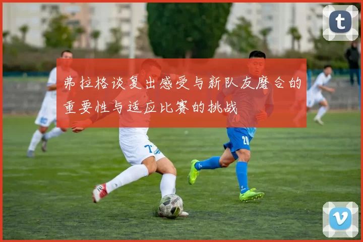 弗拉格谈复出感受与新队友磨合的重要性与适应比赛的挑战