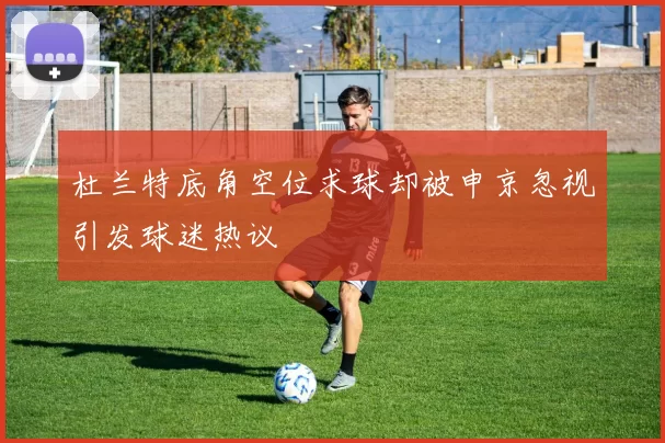 杜兰特底角空位求球却被申京忽视引发球迷热议