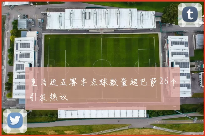 皇马近五赛季点球数量超巴萨26个引发热议
