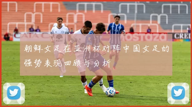 朝鲜女足在亚洲杯对阵中国女足的强势表现回顾与分析