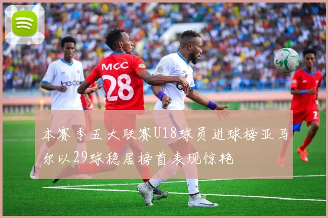本赛季五大联赛U18球员进球榜亚马尔以29球稳居榜首表现惊艳