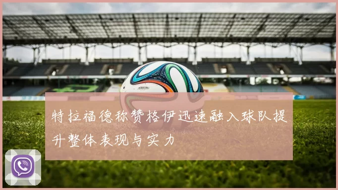 特拉福德称赞格伊迅速融入球队提升整体表现与实力