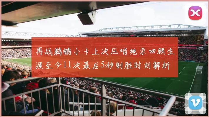再战鹈鹕小卡上次压哨绝杀回顾生涯至今11次最后5秒制胜时刻解析