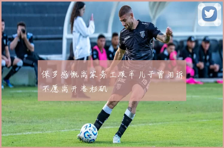 保罗感慨离家务工艰辛儿子曾泪诉不愿离开洛杉矶