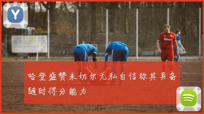 哈登盛赞米切尔无私自信称其具备随时得分能力
