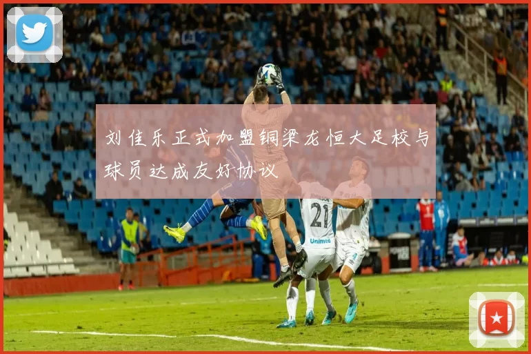 刘佳乐正式加盟铜梁龙恒大足校与球员达成友好协议