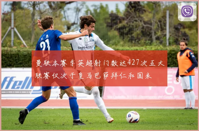 曼联本赛季英超射门数达427次五大联赛仅次于皇马巴萨拜仁和国米