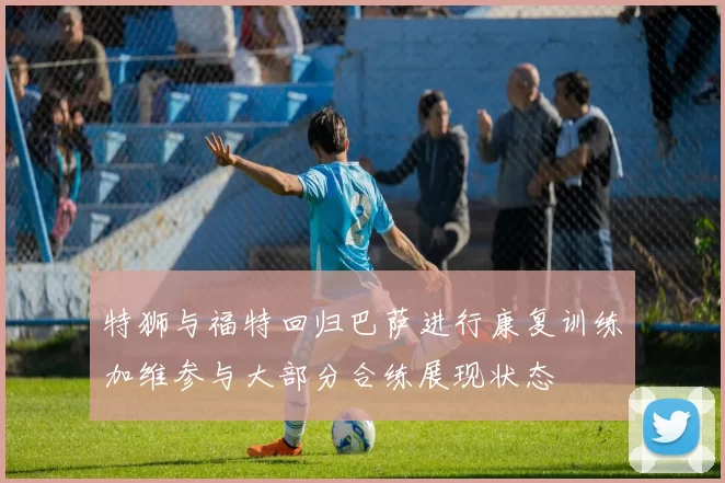 特狮与福特回归巴萨进行康复训练加维参与大部分合练展现状态