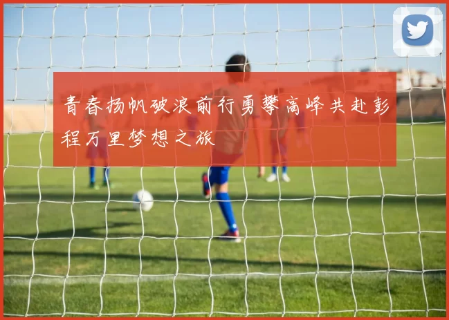 青春扬帆破浪前行勇攀高峰共赴彭程万里梦想之旅