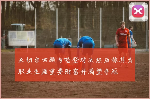 米切尔回顾与哈登对决经历称其为职业生涯重要财富并渴望夺冠
